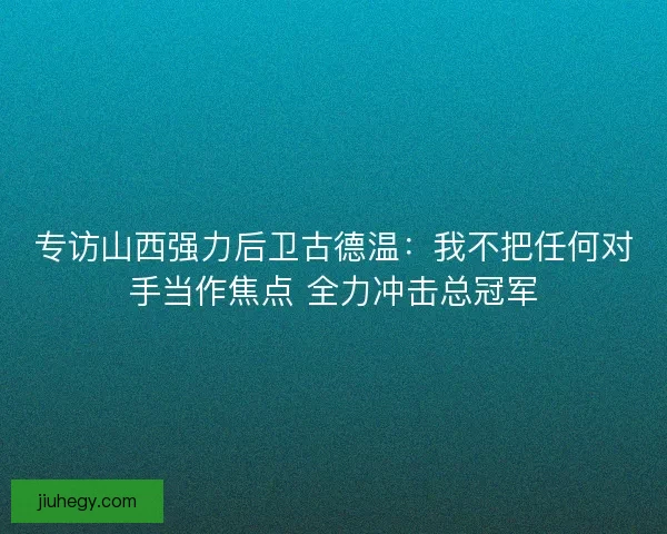 专访山西强力后卫古德温：我不把任何对手当作焦点 全力冲击总冠军