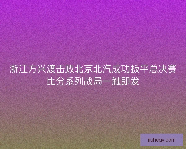 浙江方兴渡击败北京北汽成功扳平总决赛比分系列战局一触即发