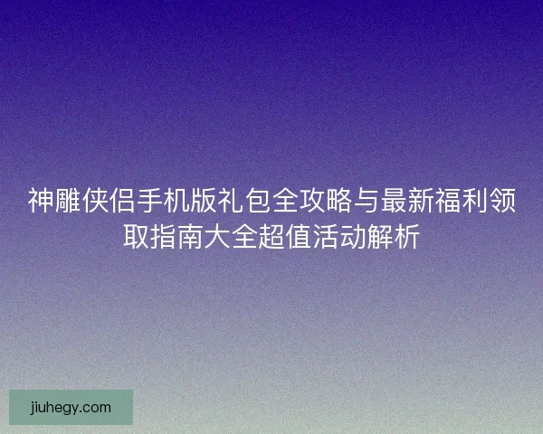 神雕侠侣手机版礼包全攻略与最新福利领取指南大全超值活动解析 神雕侠侣手机版礼包全攻略与最新福利领取指南大全超值活动解析