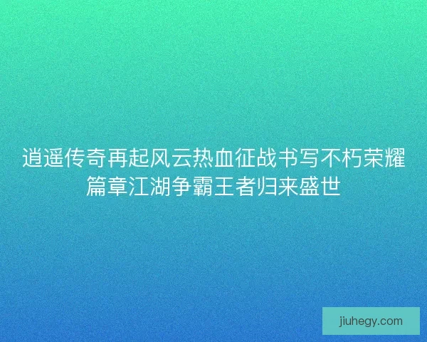 逍遥传奇再起风云热血征战书写不朽荣耀篇章江湖争霸王者归来盛世