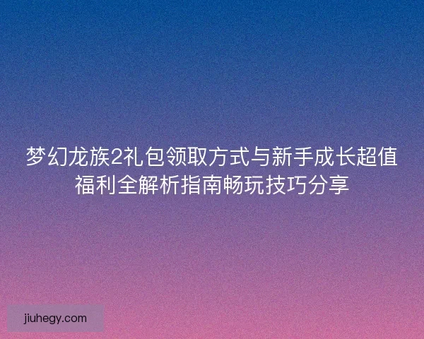 梦幻龙族2礼包领取方式与新手成长超值福利全解析指南畅玩技巧分享 梦幻龙族2礼包领取方式与新手成长超值福利全解析指南畅玩技巧分享