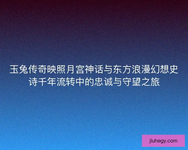玉兔传奇映照月宫神话与东方浪漫幻想史诗千年流转中的忠诚与守望之旅 玉兔传奇映照月宫神话与东方浪漫幻想史诗千年流转中的忠诚与守望之旅