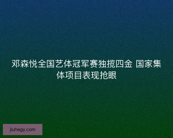 邓森悦全国艺体冠军赛独揽四金 国家集体项目表现抢眼
