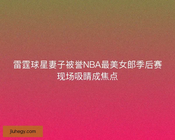雷霆球星妻子被誉NBA最美女郎季后赛现场吸睛成焦点 雷霆球星妻子被誉NBA最美女郎季后赛现场吸睛成焦点