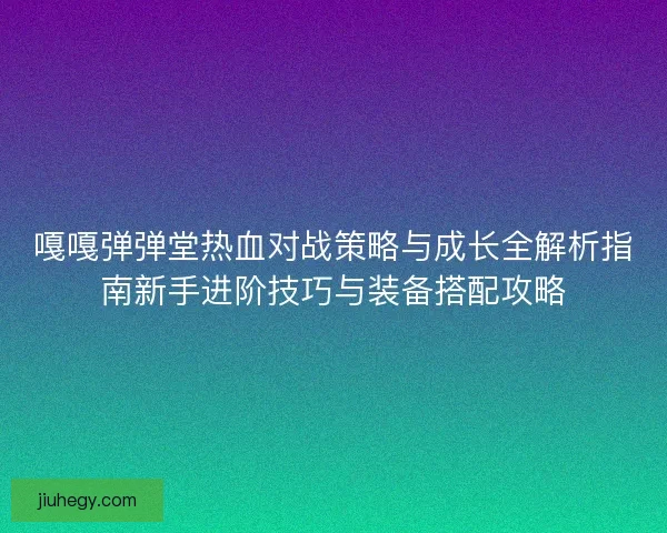 嘎嘎弹弹堂热血对战策略与成长全解析指南新手进阶技巧与装备搭配攻略 嘎嘎弹弹堂热血对战策略与成长全解析指南新手进阶技巧与装备搭配攻略