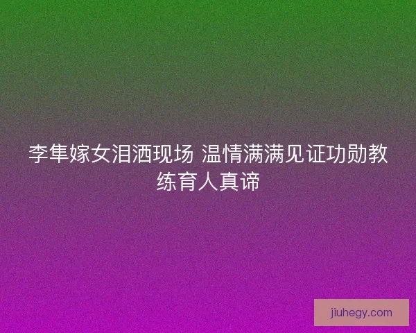 李隼嫁女泪洒现场 温情满满见证功勋教练育人真谛