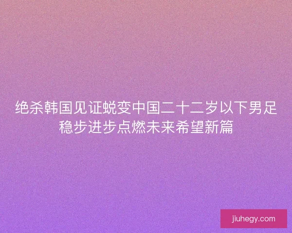 绝杀韩国见证蜕变中国二十二岁以下男足稳步进步点燃未来希望新篇