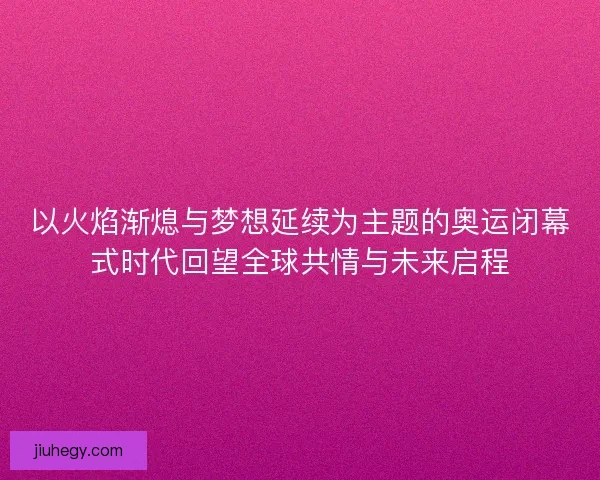 以火焰渐熄与梦想延续为主题的奥运闭幕式时代回望全球共情与未来启程