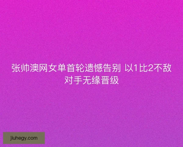 张帅澳网女单首轮遗憾告别 以1比2不敌对手无缘晋级