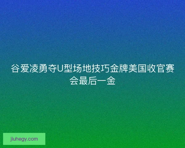 谷爱凌勇夺U型场地技巧金牌美国收官赛会最后一金
