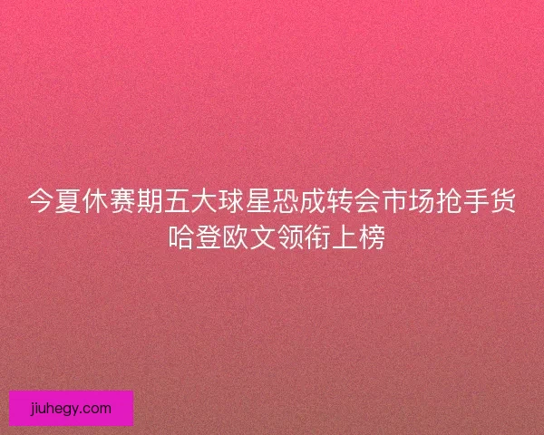 今夏休赛期五大球星恐成转会市场抢手货 哈登欧文领衔上榜 今夏休赛期五大球星恐成转会市场抢手货 哈登欧文领衔上榜