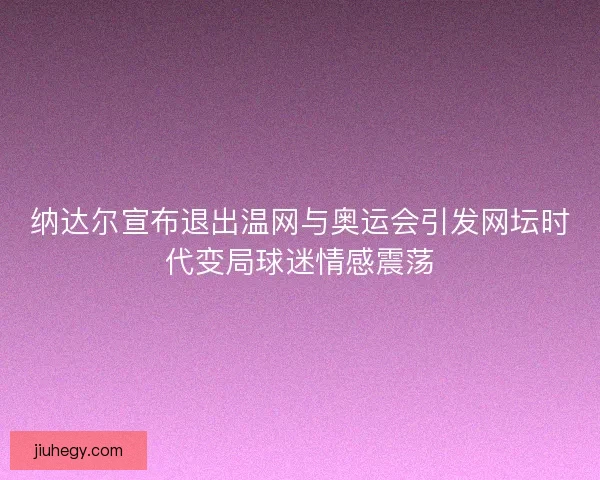 纳达尔宣布退出温网与奥运会引发网坛时代变局球迷情感震荡