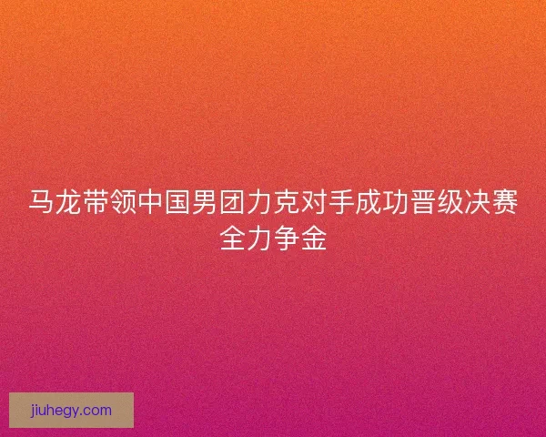 马龙带领中国男团力克对手成功晋级决赛全力争金
