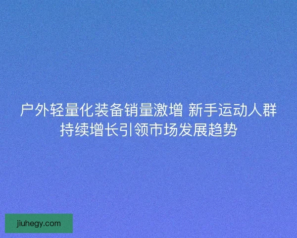 户外轻量化装备销量激增 新手运动人群持续增长引领市场发展趋势 户外轻量化装备销量激增 新手运动人群持续增长引领市场发展趋势