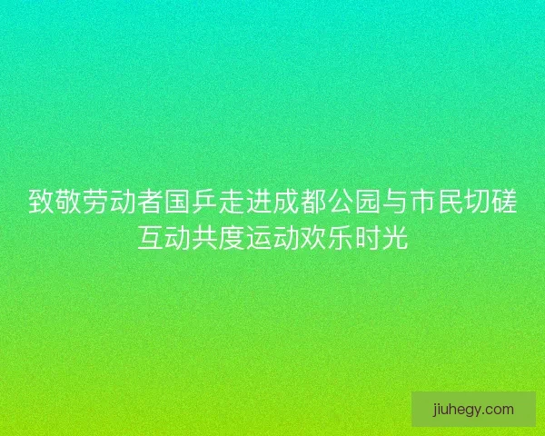 致敬劳动者国乒走进成都公园与市民切磋互动共度运动欢乐时光 致敬劳动者国乒走进成都公园与市民切磋互动共度运动欢乐时光