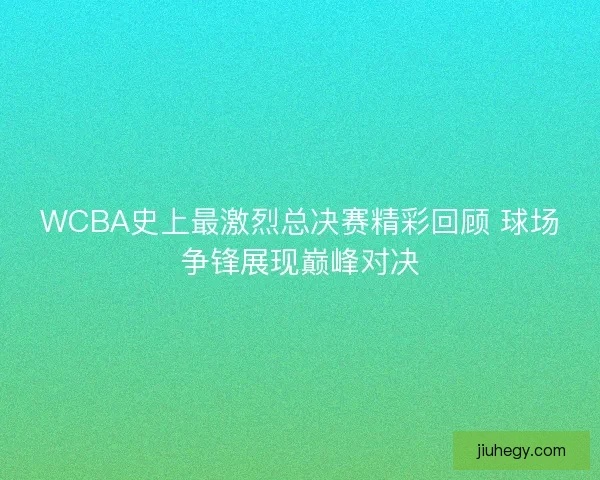 WCBA史上最激烈总决赛精彩回顾 球场争锋展现巅峰对决