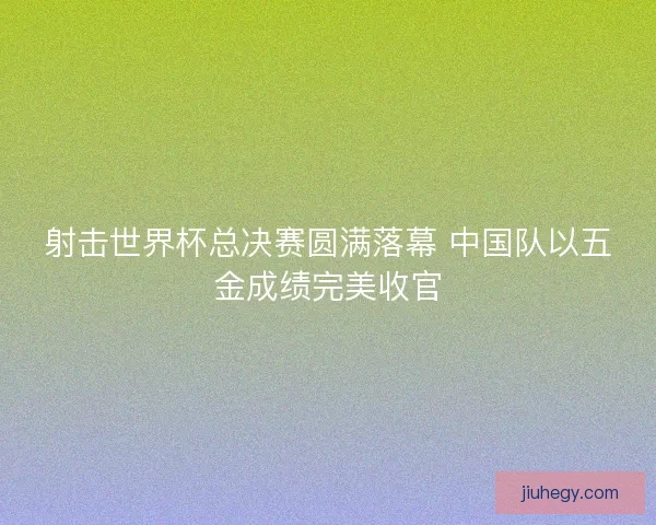 射击世界杯总决赛圆满落幕 中国队以五金成绩完美收官