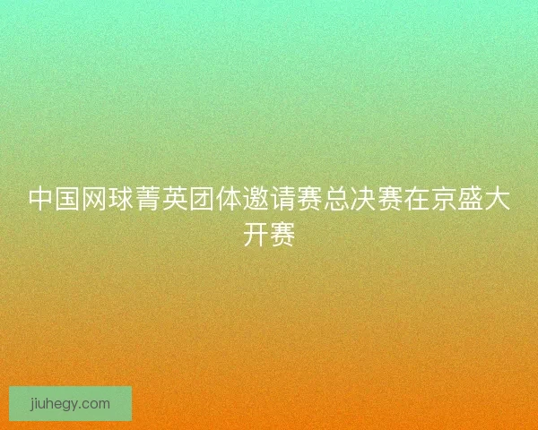 中国网球菁英团体邀请赛总决赛在京盛大开赛