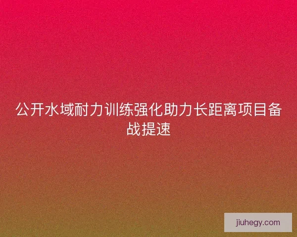 公开水域耐力训练强化助力长距离项目备战提速