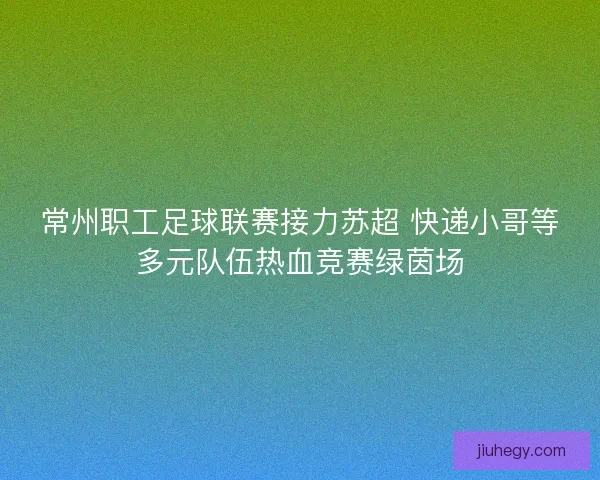 常州职工足球联赛接力苏超 快递小哥等多元队伍热血竞赛绿茵场