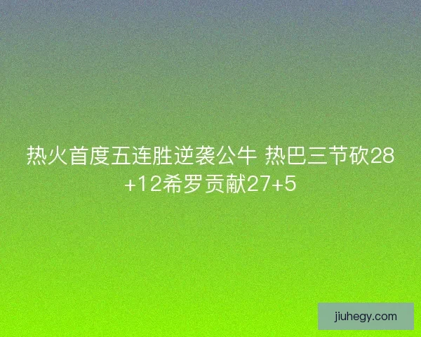 热火首度五连胜逆袭公牛 热巴三节砍28+12希罗贡献27+5