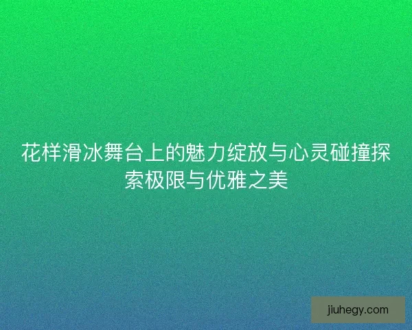 花样滑冰舞台上的魅力绽放与心灵碰撞探索极限与优雅之美 花样滑冰舞台上的魅力绽放与心灵碰撞探索极限与优雅之美
