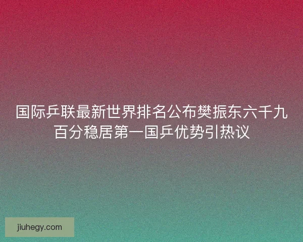 国际乒联最新世界排名公布樊振东六千九百分稳居第一国乒优势引热议 国际乒联最新世界排名公布樊振东六千九百分稳居第一国乒优势引热议