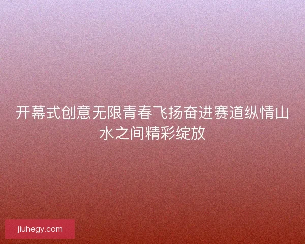 开幕式创意无限青春飞扬奋进赛道纵情山水之间精彩绽放 开幕式创意无限青春飞扬奋进赛道纵情山水之间精彩绽放
