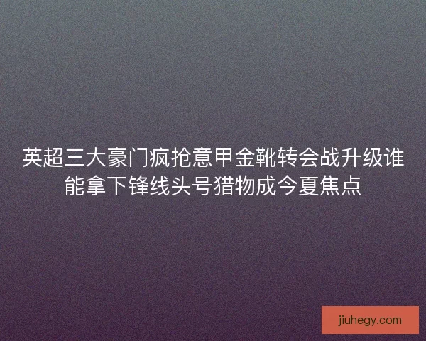 英超三大豪门疯抢意甲金靴转会战升级谁能拿下锋线头号猎物成今夏焦点 英超三大豪门疯抢意甲金靴转会战升级谁能拿下锋线头号猎物成今夏焦点