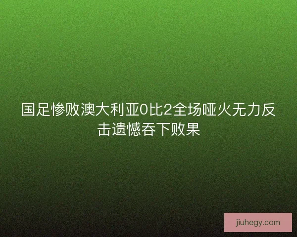国足惨败澳大利亚0比2全场哑火无力反击遗憾吞下败果